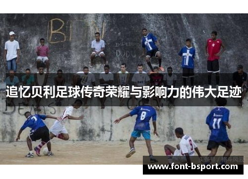 追忆贝利足球传奇荣耀与影响力的伟大足迹 追忆贝利足球传奇荣耀与影响力的伟大足迹